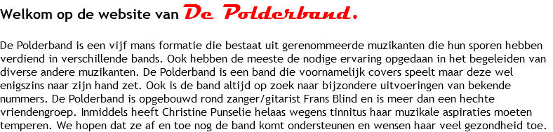 Welkom op de website van De Polderband. De Polderband is een vijf mans formatie die bestaat uit gerenommeerde muzikanten die hun sporen hebben verdiend in verschillende bands. Ook hebben de meeste de nodige ervaring opgedaan in het begeleiden van diverse andere muzikanten. De Polderband is een band die voornamelijk covers speelt maar deze wel enigszins naar zijn hand zet. Ook is de band altijd op zoek naar bijzondere uitvoeringen van bekende nummers. De Polderband is opgebouwd rond zanger/gitarist Frans Blind en is meer dan een hechte vriendengroep. Inmiddels heeft Christine Punselie helaas wegens tinnitus haar muzikale aspiraties moeten temperen. We hopen dat ze af en toe nog de band komt ondersteunen en wensen haar veel gezondheid toe.