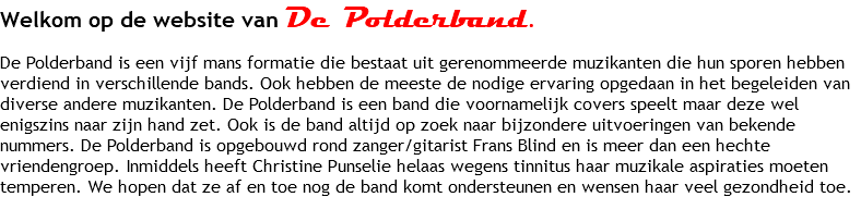 Welkom op de website van De Polderband. De Polderband is een vijf mans formatie die bestaat uit gerenommeerde muzikanten die hun sporen hebben verdiend in verschillende bands. Ook hebben de meeste de nodige ervaring opgedaan in het begeleiden van diverse andere muzikanten. De Polderband is een band die voornamelijk covers speelt maar deze wel enigszins naar zijn hand zet. Ook is de band altijd op zoek naar bijzondere uitvoeringen van bekende nummers. De Polderband is opgebouwd rond zanger/gitarist Frans Blind en is meer dan een hechte vriendengroep. Inmiddels heeft Christine Punselie helaas wegens tinnitus haar muzikale aspiraties moeten temperen. We hopen dat ze af en toe nog de band komt ondersteunen en wensen haar veel gezondheid toe.